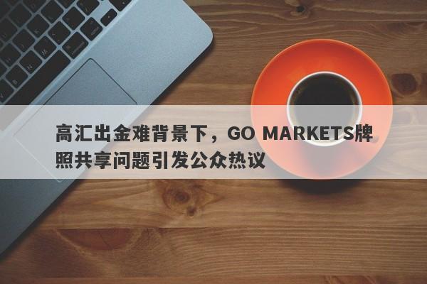 高汇出金难背景下，GO MARKETS牌照共享问题引发公众热议-第1张图片-要懂汇