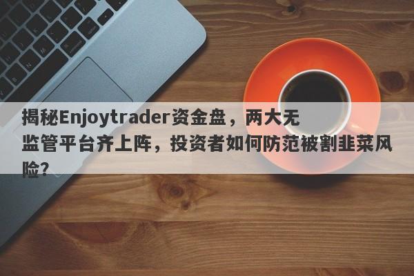 揭秘Enjoytrader资金盘，两大无监管平台齐上阵，投资者如何防范被割韭菜风险？-第1张图片-要懂汇