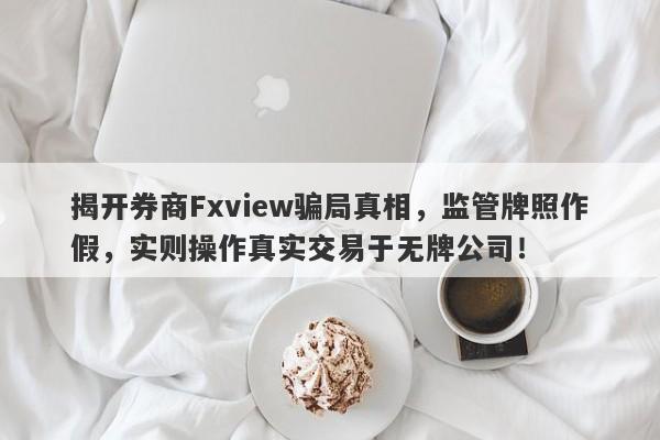 揭开券商Fxview骗局真相，监管牌照作假，实则操作真实交易于无牌公司！-第1张图片-要懂汇