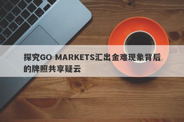 探究GO MARKETS汇出金难现象背后的牌照共享疑云-第1张图片-要懂汇