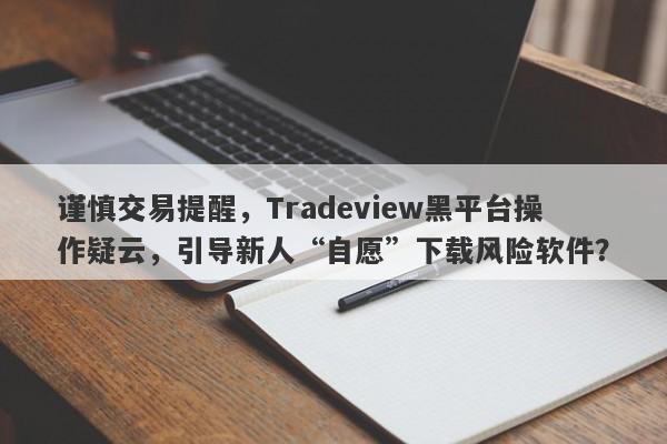 谨慎交易提醒，Tradeview黑平台操作疑云，引导新人“自愿”下载风险软件？-第1张图片-要懂汇