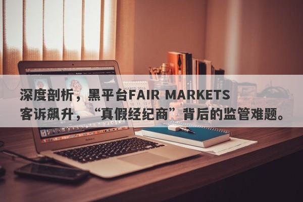 深度剖析，黑平台FAIR MARKETS客诉飙升，“真假经纪商”背后的监管难题。-第1张图片-要懂汇