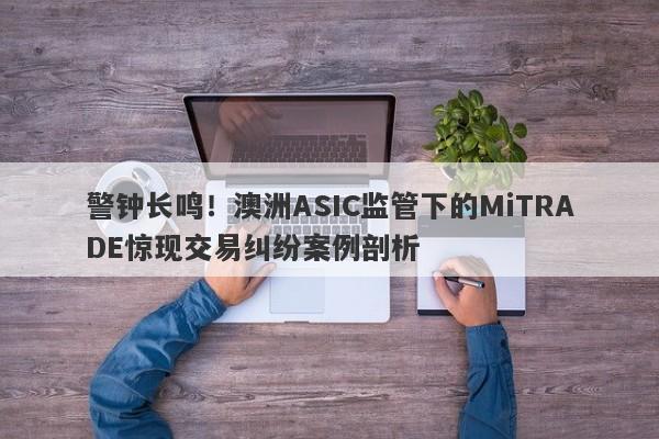 警钟长鸣！澳洲ASIC监管下的MiTRADE惊现交易纠纷案例剖析-第1张图片-要懂汇