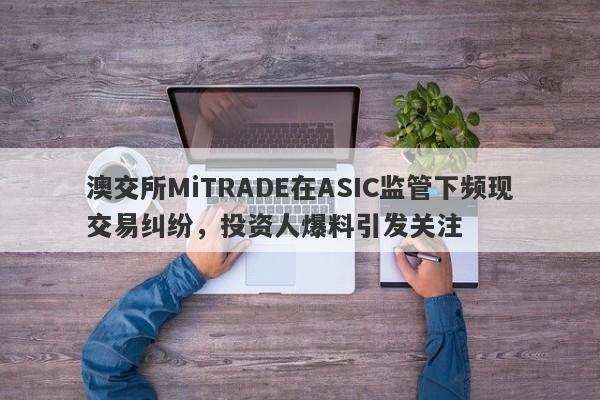 澳交所MiTRADE在ASIC监管下频现交易纠纷，投资人爆料引发关注-第1张图片-要懂汇