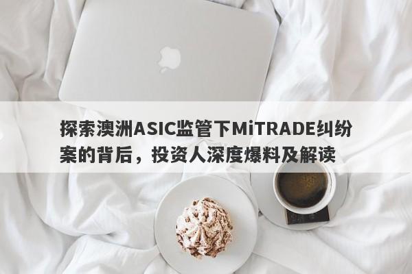 探索澳洲ASIC监管下MiTRADE纠纷案的背后，投资人深度爆料及解读-第1张图片-要懂汇