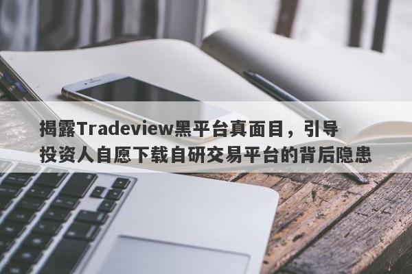 揭露Tradeview黑平台真面目，引导投资人自愿下载自研交易平台的背后隐患-第1张图片-要懂汇