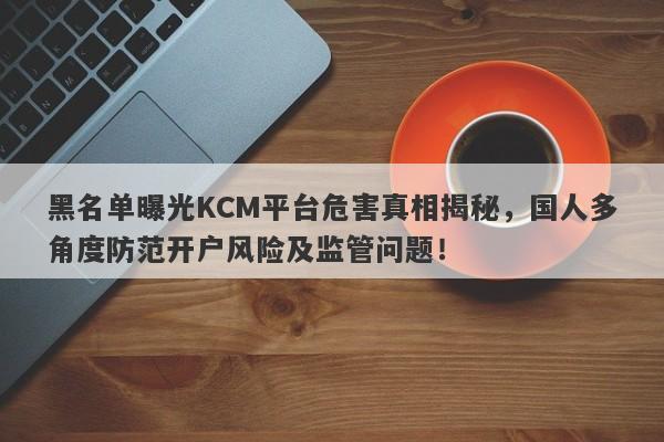 黑名单曝光KCM平台危害真相揭秘，国人多角度防范开户风险及监管问题！-第1张图片-要懂汇