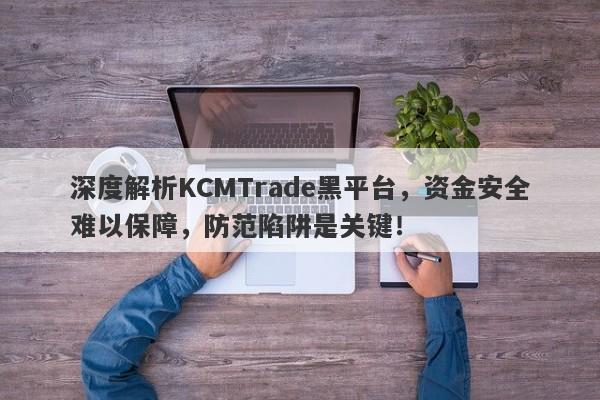 深度解析KCMTrade黑平台，资金安全难以保障，防范陷阱是关键！-第1张图片-要懂汇