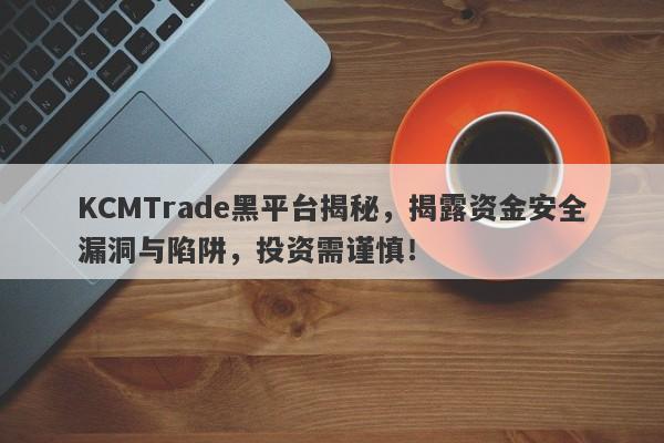 KCMTrade黑平台揭秘，揭露资金安全漏洞与陷阱，投资需谨慎！-第1张图片-要懂汇