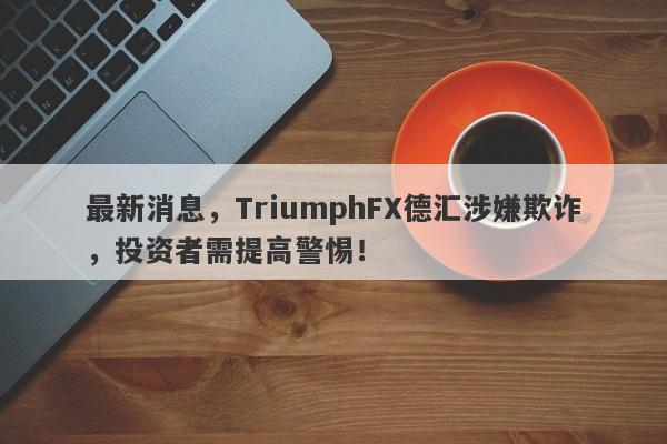 最新消息，TriumphFX德汇涉嫌欺诈，投资者需提高警惕！-第1张图片-要懂汇