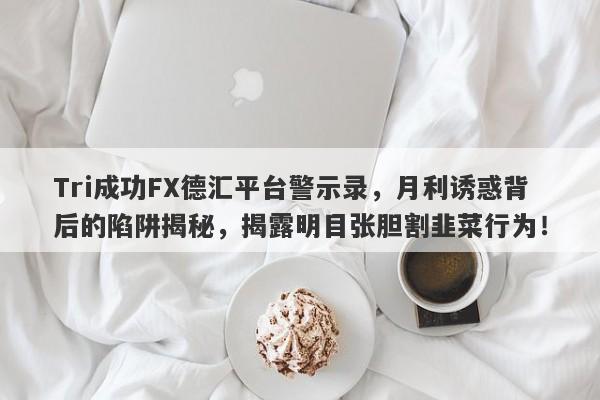 Tri成功FX德汇平台警示录，月利诱惑背后的陷阱揭秘，揭露明目张胆割韭菜行为！-第1张图片-要懂汇