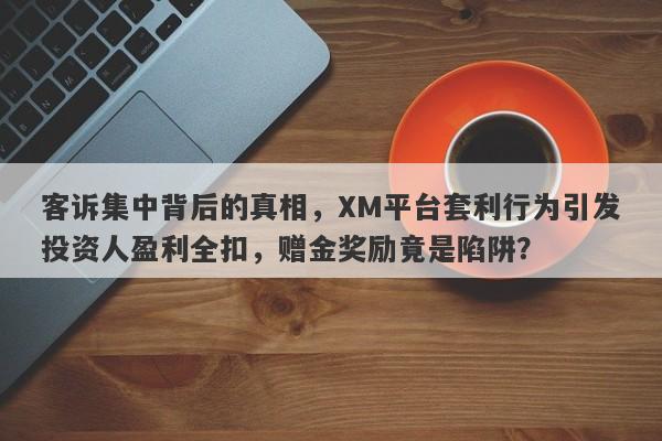 客诉集中背后的真相，XM平台套利行为引发投资人盈利全扣，赠金奖励竟是陷阱？-第1张图片-要懂汇