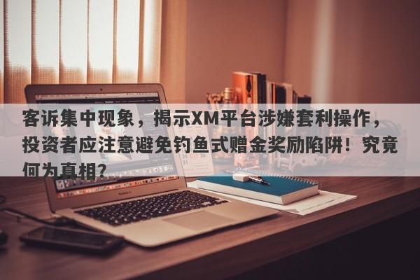 客诉集中现象，揭示XM平台涉嫌套利操作，投资者应注意避免钓鱼式赠金奖励陷阱！究竟何为真相？-第1张图片-要懂汇