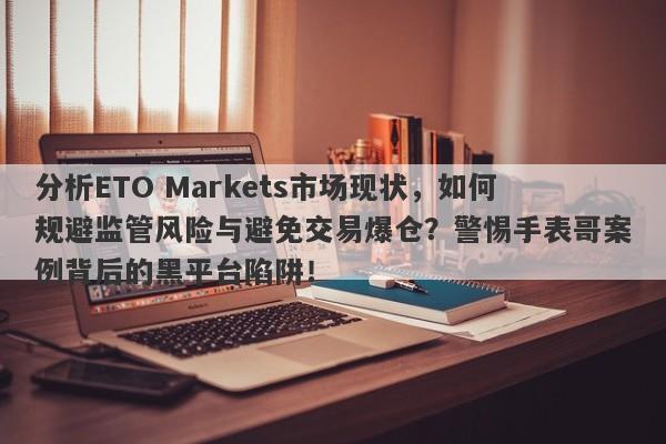 分析ETO Markets市场现状，如何规避监管风险与避免交易爆仓？警惕手表哥案例背后的黑平台陷阱！-第1张图片-要懂汇