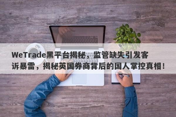 WeTrade黑平台揭秘，监管缺失引发客诉暴雷，揭秘英国券商背后的国人掌控真相！-第1张图片-要懂汇