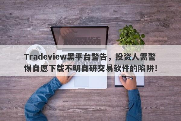 Tradeview黑平台警告，投资人需警惕自愿下载不明自研交易软件的陷阱！-第1张图片-要懂汇