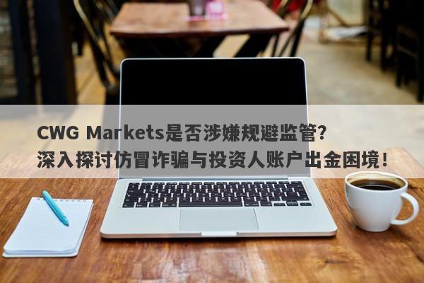 CWG Markets是否涉嫌规避监管？深入探讨仿冒诈骗与投资人账户出金困境！-第1张图片-要懂汇