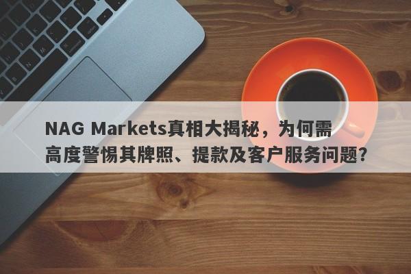 NAG Markets真相大揭秘，为何需高度警惕其牌照、提款及客户服务问题？-第1张图片-要懂汇