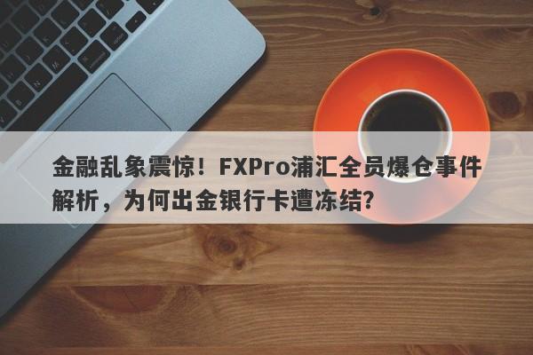 金融乱象震惊！FXPro浦汇全员爆仓事件解析，为何出金银行卡遭冻结？-第1张图片-要懂汇