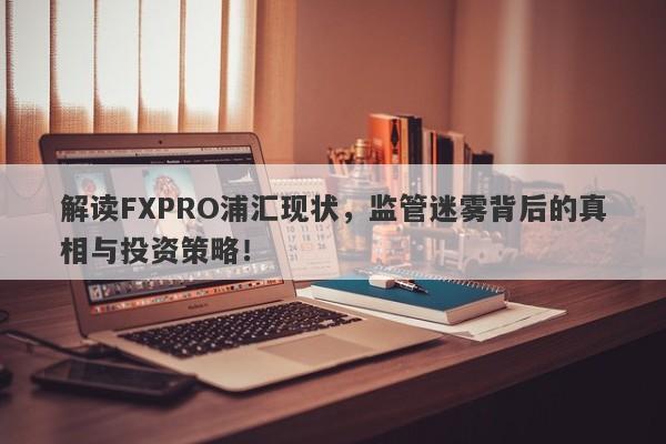 解读FXPRO浦汇现状，监管迷雾背后的真相与投资策略！-第1张图片-要懂汇