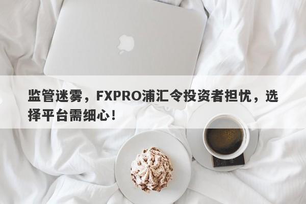 监管迷雾，FXPRO浦汇令投资者担忧，选择平台需细心！-第1张图片-要懂汇