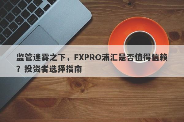 监管迷雾之下，FXPRO浦汇是否值得信赖？投资者选择指南-第1张图片-要懂汇