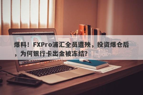 爆料！FXPro浦汇全员遭殃，投资爆仓后，为何银行卡出金被冻结？-第1张图片-要懂汇