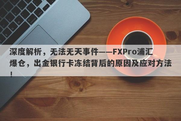 深度解析，无法无天事件——FXPro浦汇爆仓，出金银行卡冻结背后的原因及应对方法！-第1张图片-要懂汇