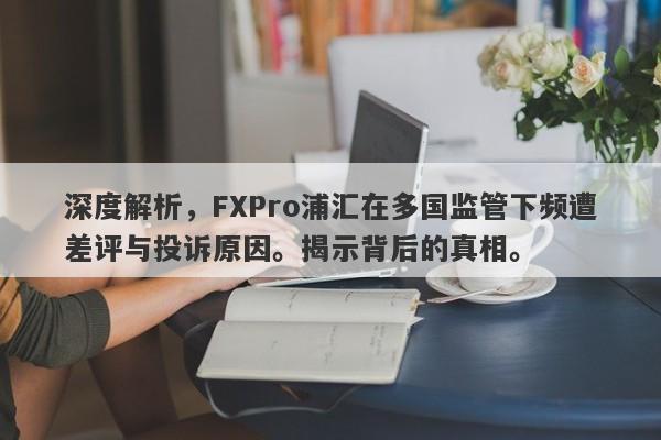 深度解析，FXPro浦汇在多国监管下频遭差评与投诉原因。揭示背后的真相。-第1张图片-要懂汇