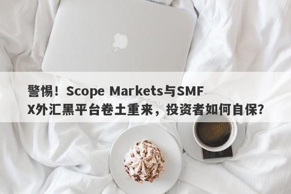 警惕！Scope Markets与SMFX外汇黑平台卷土重来，投资者如何自保？-第1张图片-要懂汇