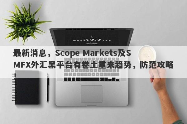 最新消息，Scope Markets及SMFX外汇黑平台有卷土重来趋势，防范攻略！-第1张图片-要懂汇