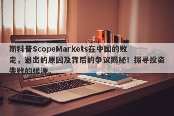 斯科普ScopeMarkets在中国的败走，退出的原因及背后的争议揭秘！探寻投资失败的根源。-第1张图片-要懂汇