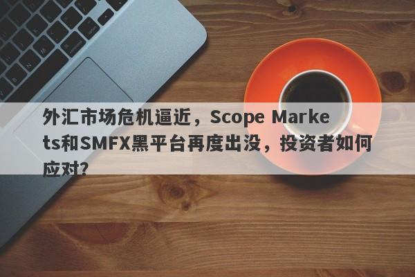 外汇市场危机逼近，Scope Markets和SMFX黑平台再度出没，投资者如何应对？-第1张图片-要懂汇