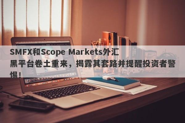 SMFX和Scope Markets外汇黑平台卷土重来，揭露其套路并提醒投资者警惕！-第1张图片-要懂汇