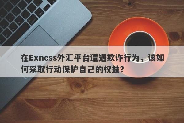 在Exness外汇平台遭遇欺诈行为，该如何采取行动保护自己的权益？-第1张图片-要懂汇