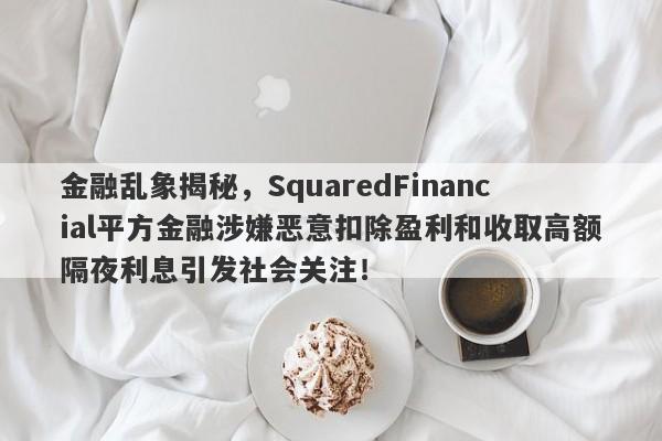 金融乱象揭秘，SquaredFinancial平方金融涉嫌恶意扣除盈利和收取高额隔夜利息引发社会关注！-第1张图片-要懂汇