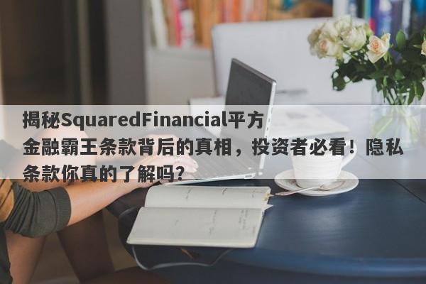 揭秘SquaredFinancial平方金融霸王条款背后的真相，投资者必看！隐私条款你真的了解吗？-第1张图片-要懂汇