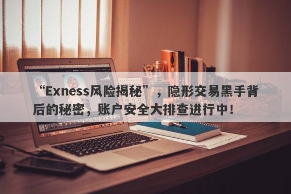 “Exness风险揭秘”，隐形交易黑手背后的秘密，账户安全大排查进行中！-第1张图片-要懂汇