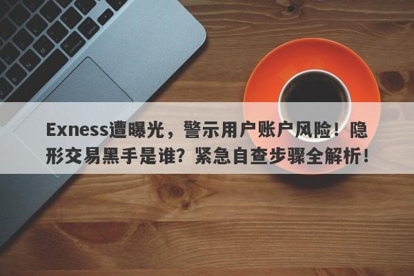 Exness遭曝光，警示用户账户风险！隐形交易黑手是谁？紧急自查步骤全解析！-第1张图片-要懂汇