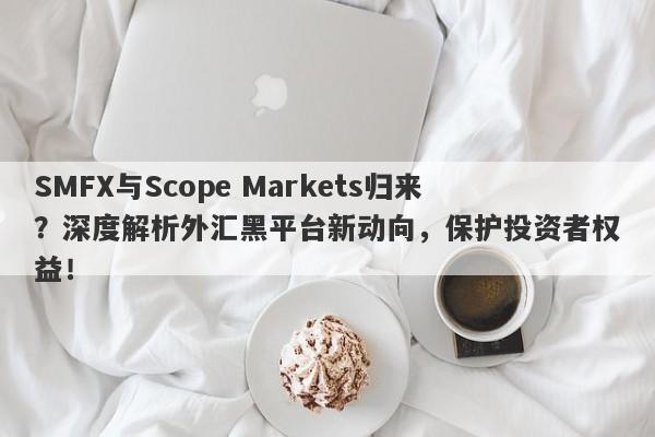 SMFX与Scope Markets归来？深度解析外汇黑平台新动向，保护投资者权益！-第1张图片-要懂汇