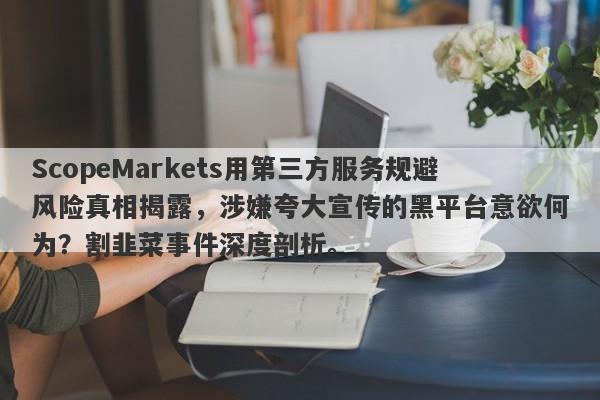 ScopeMarkets用第三方服务规避风险真相揭露，涉嫌夸大宣传的黑平台意欲何为？割韭菜事件深度剖析。-第1张图片-要懂汇