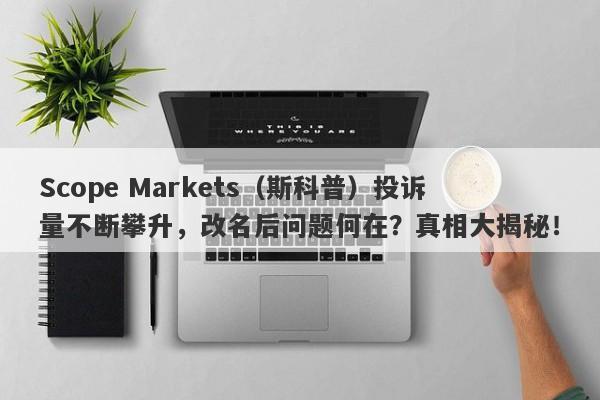 Scope Markets（斯科普）投诉量不断攀升，改名后问题何在？真相大揭秘！-第1张图片-要懂汇