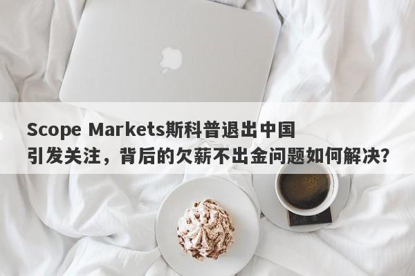 Scope Markets斯科普退出中国引发关注，背后的欠薪不出金问题如何解决？-第1张图片-要懂汇