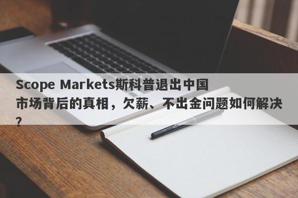 Scope Markets斯科普退出中国市场背后的真相，欠薪、不出金问题如何解决？-第1张图片-要懂汇