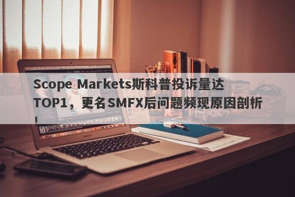 Scope Markets斯科普投诉量达TOP1，更名SMFX后问题频现原因剖析！-第1张图片-要懂汇