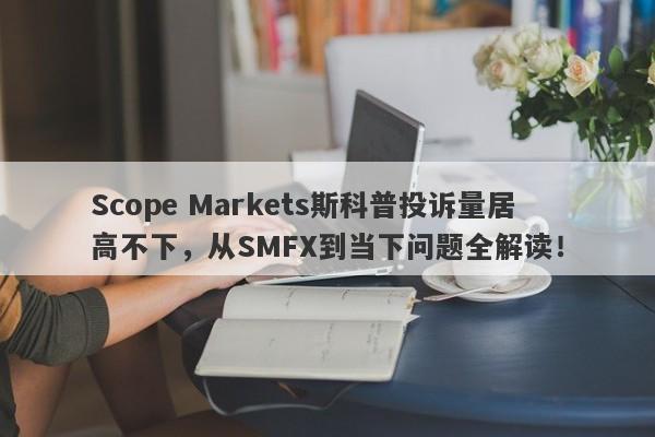 Scope Markets斯科普投诉量居高不下，从SMFX到当下问题全解读！-第1张图片-要懂汇