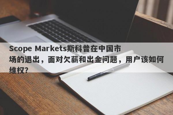 Scope Markets斯科普在中国市场的退出，面对欠薪和出金问题，用户该如何维权？-第1张图片-要懂汇