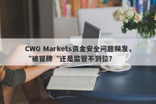 CWG Markets资金安全问题频发，“被冒牌“还是监管不到位？-第1张图片-要懂汇