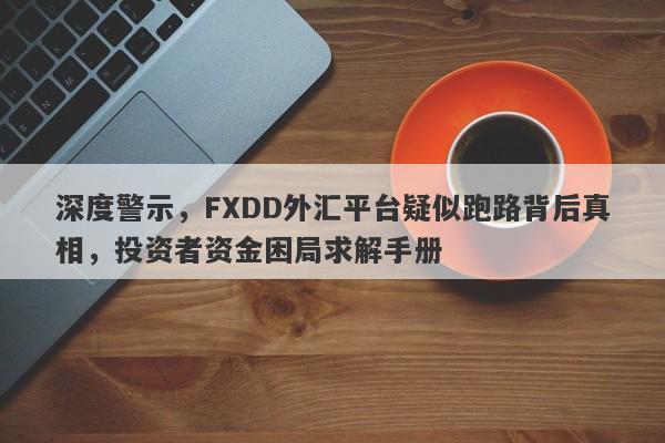 深度警示，FXDD外汇平台疑似跑路背后真相，投资者资金困局求解手册-第1张图片-要懂汇