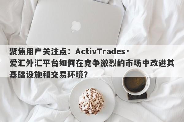 聚焦用户关注点：ActivTrades·爱汇外汇平台如何在竞争激烈的市场中改进其基础设施和交易环境？-第1张图片-要懂汇